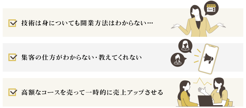 ・技術は身についても開業方法はわからない 
・集客の仕方がわからない 
・高額なコースを売って一時的に売上アップさせる